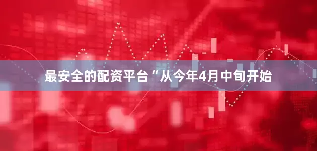 最安全的配资平台“从今年4月中旬开始