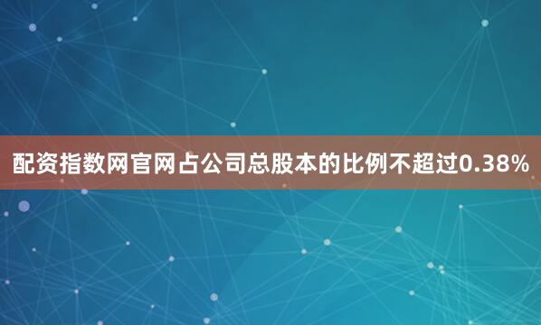 配资指数网官网占公司总股本的比例不超过0.38%