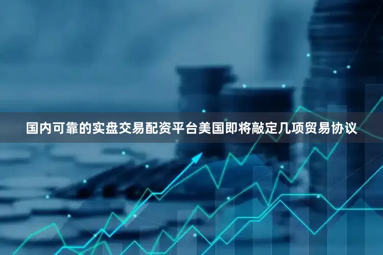国内可靠的实盘交易配资平台美国即将敲定几项贸易协议