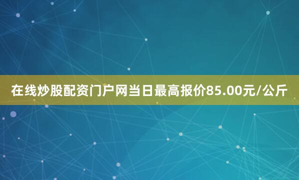 在线炒股配资门户网当日最高报价85.00元/公斤