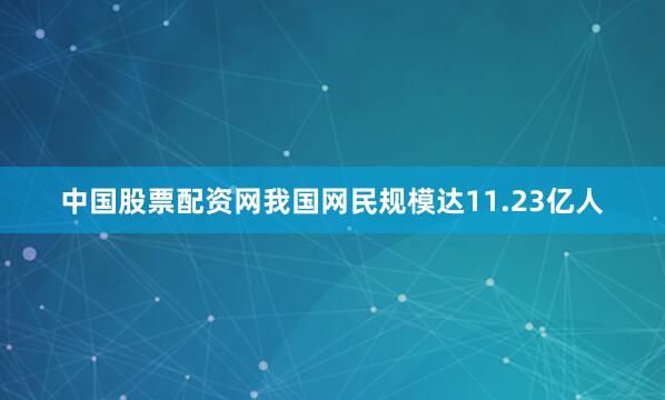 中国股票配资网我国网民规模达11.23亿人