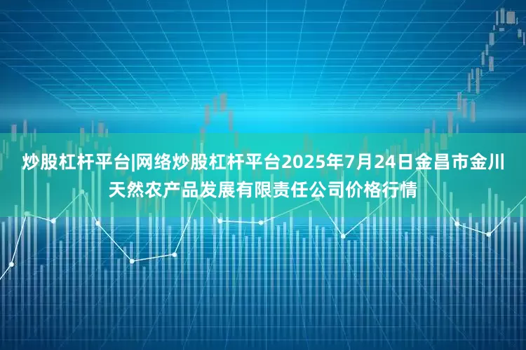 炒股杠杆平台|网络炒股杠杆平台2025年7月24日金昌市金川天然农产品发展有限责任公司价格行情