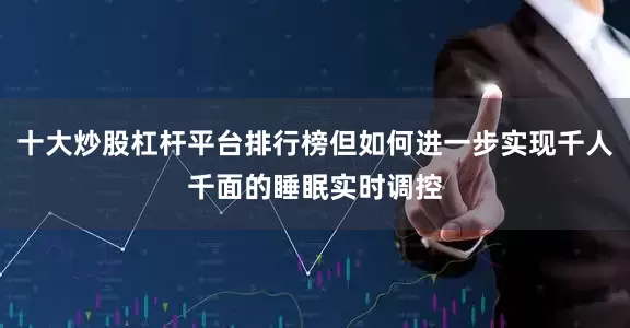 十大炒股杠杆平台排行榜但如何进一步实现千人千面的睡眠实时调控