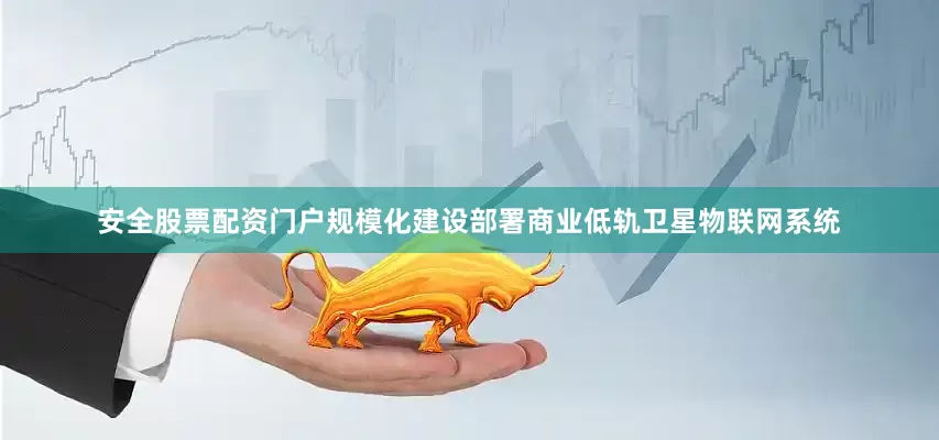 安全股票配资门户规模化建设部署商业低轨卫星物联网系统