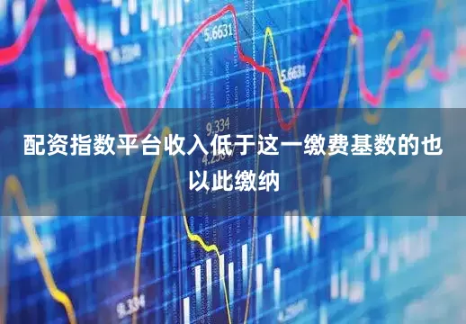 配资指数平台收入低于这一缴费基数的也以此缴纳