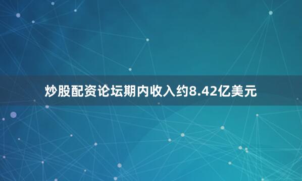 炒股配资论坛期内收入约8.42亿美元