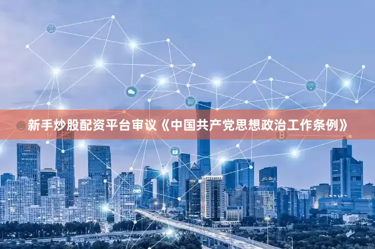 新手炒股配资平台审议《中国共产党思想政治工作条例》