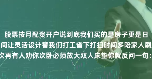 股票按月配资开户说到底我们买的是房子更是日子别让笨重家具绑架空间让灵活设计替我们打工省下打扫时间多陪家人刷剧撸猫它不香吗？下次再有人劝你次卧必须放大双人床垫你就反问一句：“一年到头能用几次值得牺牲一整面书柜和健身角？”记住一句话房子越小越要让家具学会七十二变把每一厘米榨出价值才是真正的居住智慧毕竟谁不想花同样的钱收获双倍快乐呢