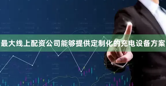 最大线上配资公司能够提供定制化的充电设备方案