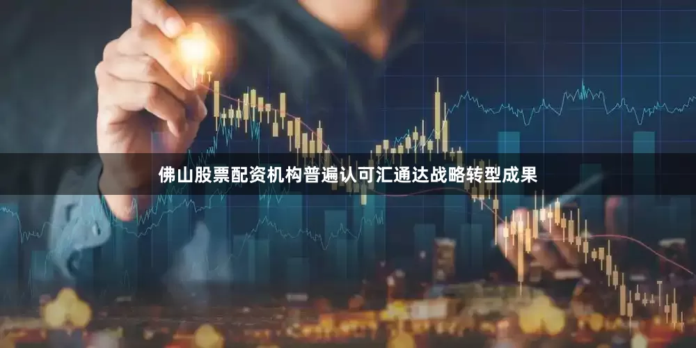 佛山股票配资机构普遍认可汇通达战略转型成果