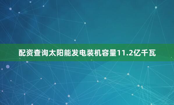 配资查询太阳能发电装机容量11.2亿千瓦