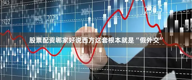 股票配资哪家好说西方这套根本就是“假外交”